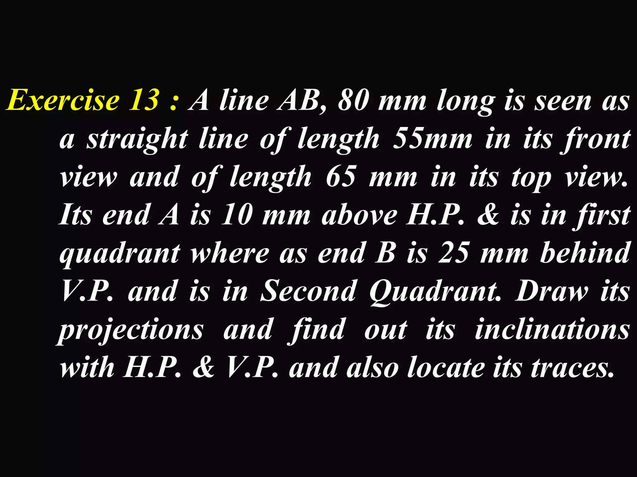 Exercise 13 : A line AB, 80 mm long is seen as 
a straight line of length 55mm in its front 
view and of length 65 mm in its top view. 
Its end A is 10 mm above H.P. & is in first 
quadrant where as end B is 25 mm behind 
V.P. and is in Second Quadrant. Draw its 
projections and find out its inclinations 
with H.P. & V.P. and also locate its traces. 
 