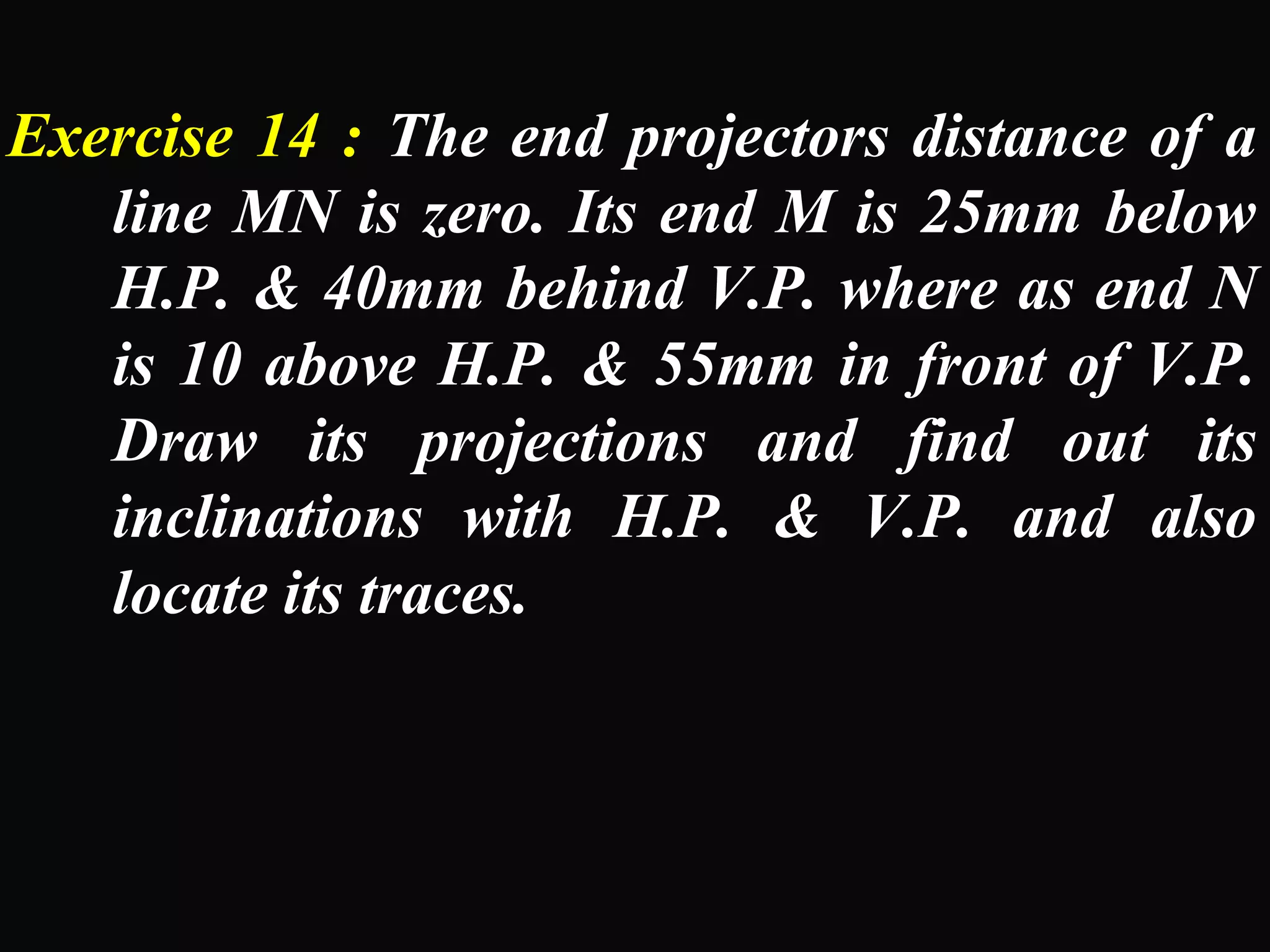 Exercise 14 : The end projectors distance of a 
line MN is zero. Its end M is 25mm below 
H.P. & 40mm behind V.P. where as end N 
is 10 above H.P. & 55mm in front of V.P. 
Draw its projections and find out its 
inclinations with H.P. & V.P. and also 
locate its traces. 
 