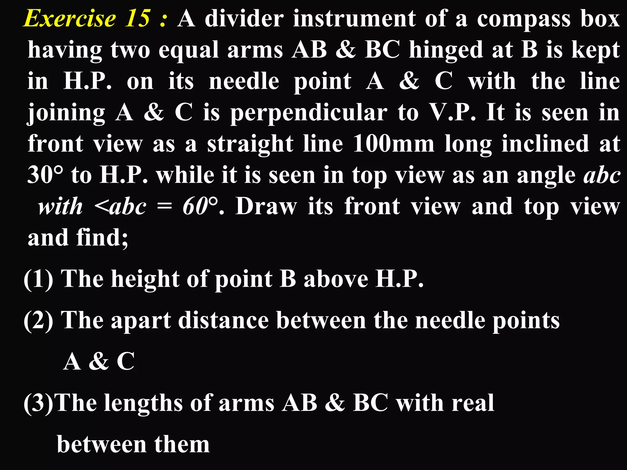 Exercise 15 : A divider instrument of a compass box 
having two equal arms AB & BC hinged at B is kept 
in H.P. on its needle point A & C with the line 
joining A & C is perpendicular to V.P. It is seen in 
front view as a straight line 100mm long inclined at 
30° to H.P. while it is seen in top view as an angle abc 
with <abc = 60°. Draw its front view and top view 
and find; 
(1) The height of point B above H.P. 
(2) The apart distance between the needle points 
A & C 
(3)The lengths of arms AB & BC with real 
between them 
 