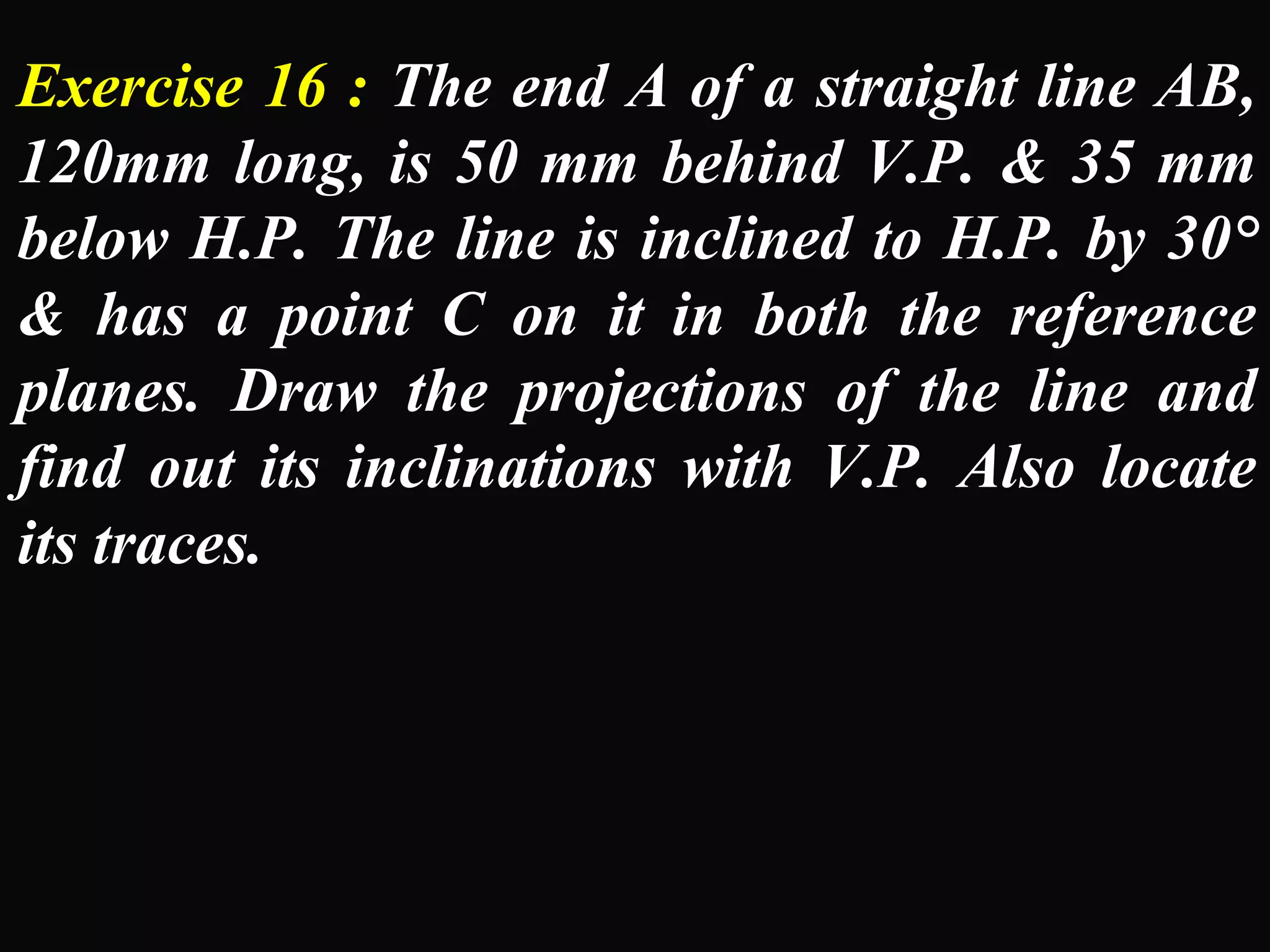 Exercise 16 : The end A of a straight line AB, 
120mm long, is 50 mm behind V.P. & 35 mm 
below H.P. The line is inclined to H.P. by 30° 
& has a point C on it in both the reference 
planes. Draw the projections of the line and 
find out its inclinations with V.P. Also locate 
its traces. 
 