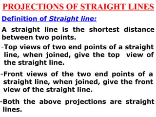 PROJECTIONS OF STRAIGHT LINES 
Definition of Straight line: 
A straight line is the shortest distance 
between two points. 
-Top views of two end points of a straight 
line, when joined, give the top view of 
the straight line. 
-Front views of the two end points of a 
straight line, when joined, give the front 
view of the straight line. 
-Both the above projections are straight 
lines. 
 