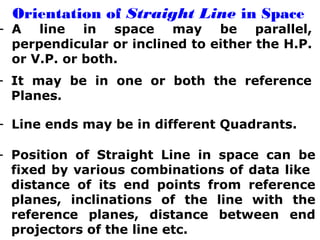 Orientation of Straight Line in Space 
- A line in space may be parallel, 
perpendicular or inclined to either the H.P. 
or V.P. or both. 
- It may be in one or both the reference 
Planes. 
- Line ends may be in different Quadrants. 
- Position of Straight Line in space can be 
fixed by various combinations of data like 
distance of its end points from reference 
planes, inclinations of the line with the 
reference planes, distance between end 
projectors of the line etc. 
 