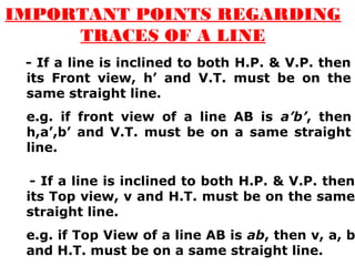 IMPORTANT POINTS REGARDING 
TRACES OF A LINE 
- If a line is inclined to both H.P. & V.P. then 
its Front view, h’ and V.T. must be on the 
same straight line. 
e.g. if front view of a line AB is a’b’, then 
h,a’,b’ and V.T. must be on a same straight 
line. 
- If a line is inclined to both H.P. & V.P. then 
its Top view, v and H.T. must be on the same 
straight line. 
e.g. if Top View of a line AB is ab, then v, a, b 
and H.T. must be on a same straight line. 
 