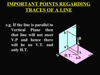 IMPORTANT POINTS REGARDING 
TRACES OF A LINE 
e.g. If the line is parallel to 
Vertical Plane then 
that line will not meet 
V.P and hence there 
will be no V.T. and 
only H.T. 
V.P. 
B 
b’ 
Y X 
H.P. 
. 
A 
a,b 
a’ 
H.T. 
 