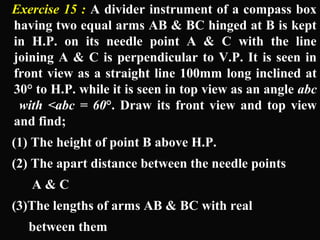 Exercise 15 : A divider instrument of a compass box 
having two equal arms AB & BC hinged at B is kept 
in H.P. on its needle point A & C with the line 
joining A & C is perpendicular to V.P. It is seen in 
front view as a straight line 100mm long inclined at 
30° to H.P. while it is seen in top view as an angle abc 
with <abc = 60°. Draw its front view and top view 
and find; 
(1) The height of point B above H.P. 
(2) The apart distance between the needle points 
A & C 
(3)The lengths of arms AB & BC with real 
between them 
 