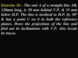 Exercise 16 : The end A of a straight line AB, 
120mm long, is 50 mm behind V.P. & 35 mm 
below H.P. The line is inclined to H.P. by 30° 
& has a point C on it in both the reference 
planes. Draw the projections of the line and 
find out its inclinations with V.P. Also locate 
its traces. 
 