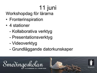 11 juni Workshopdag för lärarna  Fronterinspiration 4 stationer  - Kollaborativa verktyg - Presentationsverktyg - Videoverktyg - Grundläggande datorkunskaper  11  