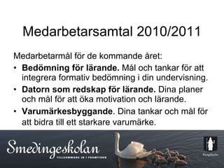 Medarbetarsamtal 2010/2011 Medarbetarmål för de kommande året: Bedömning för lärande.  Mål och tankar för att integrera formativ bedömning i din undervisning. Datorn som redskap för lärande.  Dina planer och mål för att öka motivation och lärande. Varumärkesbyggande . Dina tankar och mål för att bidra till ett starkare varumärke.   