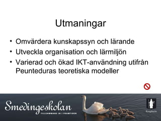 Utmaningar Omvärdera kunskapssyn och lärande Utveckla organisation och lärmiljön Varierad och ökad IKT-användning utifrån Peunteduras teoretiska modeller  
