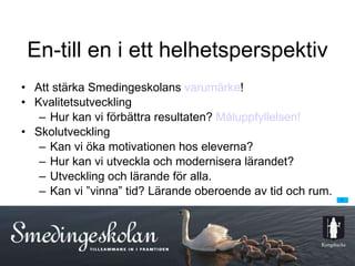 En-till en i ett helhetsperspektiv Att stärka Smedingeskolans  varumärke ! Kvalitetsutveckling Hur kan vi förbättra resultaten?  Måluppfyllelsen! Skolutveckling Kan vi öka motivationen hos eleverna? Hur kan vi utveckla och modernisera lärandet? Utveckling och lärande för alla. Kan vi ”vinna” tid? Lärande oberoende av tid och rum. 
