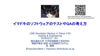 イマドキのソフトウェアのテストやQAの考え方
LINE Developer Meetup in Tokyo #39
Testing & Engineering
2018/6/27（水）
電気通信大学 大学院情報理工学研究科
情報学専攻 経営・社会情報学プログラム
西 康晴
@YasuharuNishi / Yasuharu.Nishi@uec.ac.jp
https://www.slideshare.net/YasuharuNishi/
line-developer-meetup-in-tokyo-39-presentation/
 