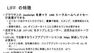 LIFF の特徴
• ブラウザ上の JavaScript を使って LINE トークルームへメッセー
ジ送信ができる
• メッセージはテキストだけでなく、画像や動画、スタンプ、位置情報なども
可
• 画像の場合、 URL がインターネット上に公開されている必要がある
• 送信する人は LIFF URL をタップしたユーザー、送信先は元のトーク
ルーム
• LIFF URL で起動するウェブアプリケーションは https 対応している
必要あり
• ドメイン取得、証明書の発行、ウェブアプリケーションサーバーの SSL 対
応、・・
• IBM Cloud (PaaS) を使うと特に意識しなくても大丈夫 d(^^)
 