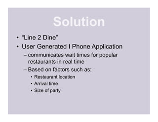 Solution
•  “Line 2 Dine”
•  User Generated I Phone Application
  –  communicates wait times for popular
     restaurants in real time
  –  Based on factors such as:
    •  Restaurant location
    •  Arrival time
    •  Size of party
 