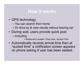 How it works
•  GPS technology
  –  You can search from home
  –  Or drive by & view results without leaving car
•  During wait, users provide quick post
  –  Including
           »  Restaurant Location. Party Size. Quoted Time
•  Automatically records arrival time then at
   “quoted time” a notification screen appears
   on phone asking if user has been seated.
 