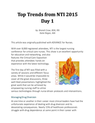 Top Trends from NTI 2015
Day 1
by: Brandi Crow, BSN, RN
Katie Regan, MA
This article was originally published with ADVANCE for Nurses.
With over 8,000 registered attendees, NTI is the largest nursing
conference for critical care nurses. This show is an excellent opportunity
for education and networking, and also
features the Critical Care Exposition
that provides attendees hands-on
experience with the latest technology.
The first day of NTI was filled with a
variety of sessions and different focus
areas. While it would be impossible to
cover all the great discussions, three
well-liked presentations highlighted the
great work that can be achieved by
empowering nursing staff to utilize
various technologies through nurse-driven protocols and interventions.
Managing Drug Diversion
At one time or another in their career most clinical leaders have had the
unfortunate experience of dealing with drug diversion and its
devastating consequences. Nearly 15% of healthcare professionals
struggle with drug dependence at some point in their career with
 
