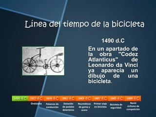 Línea del tiempo de la bicicleta 
1490 d.C 
En un apartado de 
la obra "Codez 
Atlanticus" de 
Leonardo da Vinci 
ya aparecía un 
dibujo de una 
bicicleta. 
1490 d.C 1817 d.C 1839 d.C 1861 d.C 1869 d.C 1887 d.C 1885 d.C 1889 d.C 
Draisiana Palancas de 
conducción 
Dotación 
de pedales 
delanteros 
Neumáticos 
de goma y 
acero 
Primer viaje 
en bicicleta 
Nació 
ciclismo de 
competición 
Bicicleta de 
seguridad. 
 