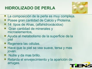 HIDROLIZADO DE PERLA La composición de la perla es muy compleja. Posee gran cantidad de Calcio y Proteína. 14  tipos de Ahas, (alfahidroxiácidos) Gran cantidad de minerales y microelementos,  Ayuda al metabolismo de la superficie de la piel Regenera las células. Hace que la piel se vea suave, tersa y mas joven.  Nutre y da mas brillo. Retarda el envejecimiento y la aparición de arrugas . 