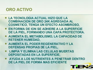 ORO ACTIVO LA TECNOLOGIA ACTUAL HIZO QUE LA COMBINACION DE ORO 24K AGREGADA AL COSMETICO, TENGA UN EFECTO ASOMBROSO, EN FORMA DE ION SE ADHIERE A LA SUPERFICIE DE LA PIEL, FORMANDO UNA CAPA PROTECTORA.  AUMENTA EL METABOLISMO, LA CAPACIDAD DE RETENER HUMEDAD,  AUMENTA EL PODER REGENERATIVO Y LA DEFENSAS PROPIAS DE LA PIEL, LIMPIA Y ELIMINA LAS CELULAS MUERTAS DEPOSITADAS EN LA SUPERFICIE,  AYUDA A LOS NUTRIENTES A PENETRAR DENTRO DE LA PIEL DE FORMA MAS EFICIENTE 