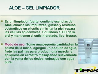 ALOE – GEL LIMPIADOR   Es un limpiador fuerte, contiene esencias de Aloe, elimina las impurezas, grasas y residuos cosméticos en el cutis sin irritar la piel, repara las células epidérmicas. Equilibran el PH de la piel y mantienen el cutis hidratado, liso, fresco. Modo de uso:   Tome una pequeña cantidad en la palma de la mano, agregue un poquito de agua, frote las palmas para producir una mezcla  y aplíquese en el rostro masajeando suavemente con la yema de los dedos, enjuague con agua pura. 