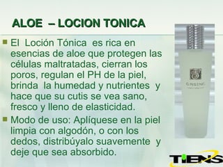 ALOE  – LOCION TONICA El  Loción Tónica  es rica en esencias de aloe que protegen las células maltratadas, cierran los poros, regulan el PH de la piel, brinda  la humedad y nutrientes  y hace que su cutis se vea sano, fresco y lleno de elasticidad. Modo de uso: Aplíquese  en  la piel limpia con algodón, o con los dedos, distribúyalo suavemente  y deje que sea absorbido. 