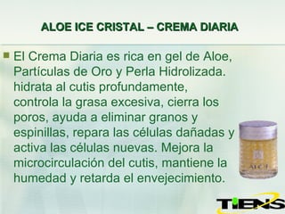 ALOE ICE CRISTAL – CREMA DIARIA   El Crema Diaria es rica en gel de Aloe, Partículas de Oro y Perla Hidrolizada.  hidrata al cutis profundamente, controla la grasa excesiva, cierra los poros, ayuda a eliminar granos y espinillas, repara las células dañadas y activa las células nuevas. Mejora la microcirculación del cutis, mantiene la humedad y retarda el envejecimiento. 