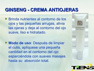 GINSENG -  CREMA ANTIOJERAS   Brinda nutrientes al contorno de los ojos y las peque ñ as arrugas, alivia las ojeras y deja al contorno del ojo suave, liso e hidratado. Modo de uso : Después de limpiar el cutis,  aplíquese  una  pequeña  cantidad en el contorno del ojo esparciéndola con suaves masajes hasta su  absorción total. 