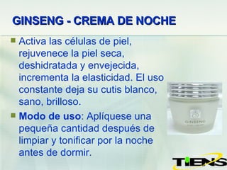 GINSENG - CREMA DE NOCHE   Activa las células de piel, rejuvenece la piel seca, deshidratada y envejecida, incrementa la elasticidad. El uso constante deja su cutis blanco, sano, brilloso. Modo de uso : Aplíquese  una  pequeña  cantidad d espués  de limpiar y tonificar por la noche antes de dormir. 