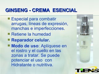 GINSENG - CREMA  ESENCIAL   Especial para combatir arrugas, líneas de expresión, manchas e imperfecciones. Retiene la humedad  Reparador celular. Modo de uso : Aplíquese  en el rostro y el cuello en las zonas a tratar. Se puede potenciar el uso  con Hidratante o nutritiva. 
