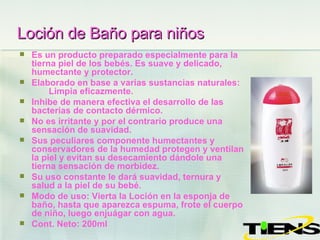 Loción de Baño para niños   Es un producto preparado especialmente para la tierna piel de los bebés. Es suave y delicado, humectante y protector. Elaborado en base a varias sustancias naturales:  Limpia eficazmente. Inhibe de manera efectiva el desarrollo de las bacterias de contacto dérmico. No es irritante y por el contrario produce una sensación de suavidad. Sus peculiares componente humectantes y conservadores de la humedad protegen y ventilan la piel y evitan su desecamiento dándole una tierna sensación de morbidez. Su uso constante le dará suavidad, ternura y salud a la piel de su bebé.  Modo de uso: Vierta la Loción en la esponja de baño, hasta que aparezca espuma, frote el cuerpo de niño, luego enjuágar con agua. Cont. Neto: 200ml 