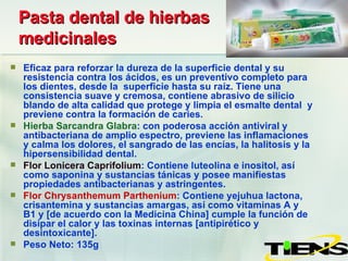 Pasta dental de hierbas medicinales Eficaz para reforzar la dureza de la superficie dental y su resistencia contra los ácidos, es un preventivo completo para los dientes, desde la  superficie hasta su raíz. Tiene una consistencia suave y cremosa, contiene abrasivo de silicio blando de alta calidad que protege y limpia el esmalte dental  y previene contra la formación de caries. Hierba Sarcandra Glabra : con poderosa acción antiviral y antibacteriana de amplio espectro, previene las inflamaciones y calma los dolores, el sangrado de las encías, la halitosis y la hipersensibilidad dental. Flor Lonicera Caprifolium : Contiene luteolina e inositol, así como saponina y sustancias tánicas y posee manifiestas propiedades antibacterianas y astringentes. Flor Chrysanthemum Parthenium : Contiene yejuhua lactona, crisantemina y sustancias amargas, así como vitaminas A y B1 y [de acuerdo con la Medicina China] cumple la función de disipar el calor y las toxinas internas [antipirético y desintoxicante]. Peso Neto: 135g 