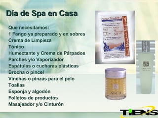 Día de Spa en Casa Que necesitamos: 1 Fango ya preparado y en sobres Crema de Limpieza Tónico Humectante y Crema de Párpados Parches y/o Vaporizador Espátulas o cucharas plásticas  Brocha o pincel Vinchas o pinzas para el pelo Toallas Esponja y algodón Folletos de productos Masajeador y/o Cinturón 