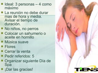 Ideal: 3 personas – 4 como máximo La reunión no debe durar mas de hora y media. Avisar el tiempo de duración. No niños, no perros Colocar un sahumerio o aceite en hornillo Música suave Flores Cerrar la venta Pedir referidos: 5  Organizar siguiente Día de Spa ¡Dar las gracias! 