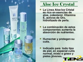 La Línea Aloe Ice Cristal es rico en esencias de aloe, colesterol, Vitamina E, activos de Oro, hidrolizado de perla.  La combinación de estos componentes aumenta la absorción de nutrientes. Humectan y protegen su cutis.  Indicado para  todo tipo de piel, en especial cutis normal, mixto o graso y pieles jóvenes.  Aloe Ice Crystal 