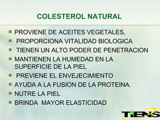 COLESTEROL NATURAL PROVIENE DE ACEITES VEGETALES, PROPORCIONA VITALIDAD BIOLOGICA TIENEN UN ALTO PODER DE PENETRACION  MANTIENEN LA HUMEDAD EN LA SUPERFICIE DE LA PIEL PREVIENE EL ENVEJECIMIENTO  AYUDA A LA FUSION DE LA PROTEINA.  NUTRE LA PIEL BRINDA  MAYOR ELASTICIDAD 
