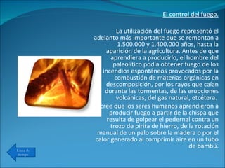 El control del fuego.   La utilización del fuego representó el adelanto más importante que se remontan a 1.500.000 y 1.400.000 años, hasta la aparición de la agricultura. Antes de que aprendiera a producirlo, el hombre del paleolítico podía obtener fuego de los incendios espontáneos provocados por la combustión de materias orgánicas en descomposición, por los rayos que caían durante las tormentas, de las erupciones volcánicas, del gas natural, etcétera.  Se cree que los seres humanos aprendieron a producir fuego a partir de la chispa que resulta de golpear el pedernal contra un trozo de pirita de hierro, de la rotación manual de un palo sobre la madera o por el calor generado al comprimir aire en un tubo de bambú. Línea de tiempo 