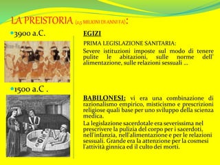 LA PREISTORIA (2,5 MILIONI DI ANNI FA):
3900 a.C. EGIZI
PRIMA LEGISLAZIONE SANITARIA:
Severe istituzioni imposte sul modo di tenere
pulite le abitazioni, sulle norme dell’
alimentazione, sulle relazioni sessuali …
1500 a.C .
BABILONESI: vi era una combinazione di
razionalismo empirico, misticismo e prescrizioni
religiose quali base per uno sviluppo della scienza
medica.
La legislazione sacerdotale era severissima nel
prescrivere la pulizia del corpo per i sacerdoti,
nell'infanzia, nell'alimentazione e per le relazioni
sessuali. Grande era la attenzione per la cosmesi
l'attività ginnica ed il culto dei morti.
 