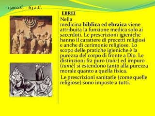 • 1500a.C. - 63 a.C.
EBREI
Nella
medicina biblica ed ebraica viene
attribuita la funzione medica solo ai
sacerdoti. Le prescrizioni igieniche
hanno il carattere di precetti religiosi
e anche di cerimonie religiose. Lo
scopo delle pratiche igieniche è la
purezza del corpo di fronte a Dio. Le
distinzioni fra puro (taòr) ed impuro
(tamè) si estendono tanto alla purezza
morale quanto a quella fisica.
Le prescrizioni sanitarie (come quelle
religiose) sono imposte a tutti.
 