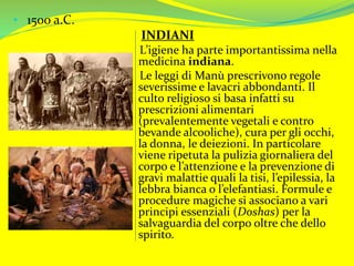• 1500 a.C.
INDIANI
L’igiene ha parte importantissima nella
medicina indiana.
Le leggi di Manù prescrivono regole
severissime e lavacri abbondanti. Il
culto religioso si basa infatti su
prescrizioni alimentari
(prevalentemente vegetali e contro
bevande alcooliche), cura per gli occhi,
la donna, le deiezioni. In particolare
viene ripetuta la pulizia giornaliera del
corpo e l’attenzione e la prevenzione di
gravi malattie quali la tisi, l’epilessia, la
lebbra bianca o l’elefantiasi. Formule e
procedure magiche si associano a vari
principi essenziali (Doshas) per la
salvaguardia del corpo oltre che dello
spirito.
 