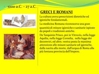 • 1000 a.C. - 27 a.C.
GRECI E ROMANI
La cultura aveva prescrizioni dietetiche ed
igieniche fondamentali.
La medicina Romana riconosceva una gran
quantità di misure igieniche e sanitarie ispirate
da popoli e tradizioni antiche.
Da Tarquinio Prisco, poi in Vitruvio, nella legge
Aquilia, nella legge Cornelia, nella legge dei
decemviri, ed altre, veniva posta la massima
attenzione alle misure sanitarie ed igieniche,
dalla nacita alla morte, dall’acqua di Roma alla
più lontana provincia dell’Impero.
 
