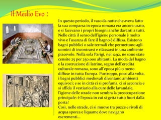 Il Medio Evo :
In questo periodo, il vaso da notte che aveva fatto
la sua comparsa in epoca romana era ancora usato,
e si facevano i propri bisogni anche davanti a tutti.
Nelle città il senso dell'igiene personale è molto
vivo e l'usanza di fare il bagno è diffusa. Esistono
bagni pubblici o sale termali che permettono agli
uomini di incontrarsi e rilassarsi in una ambiente
piacevole. Nella sola Parigi, nel 1292, ne sono state
censite 25 per 250.000 abitanti. La moda del bagno
e la costruzione di latrine, segno dell'eredità
culturale romana, sono all'epoca più o meno
diffuse in tutta Europa. Purtroppo, poco alla volta,
i bagni pubblici medievali diventano ambienti
equivoci; e se in città ci si profuma, ci si acconcia e
si affida il vestiario alla cure delle lavandaie,
l'igiene delle strade non sembra la preoccupazione
principale: è l'epoca in cui si getta tutto fuori dalla
porta!
Così, nelle strade, ci si muove tra pozze e rivoli di
acqua sporca e liquame dove navigano
escrementi...
 