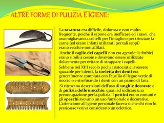 ALTRE FORME DI PULIZIA E IGIENE:
La rasatura era difficile, dolorosa e non molto
frequente, poiché il sapone era inefficace ed i rasoi, che
assomigliavano a coltelli per l’intaglio o per trinciare la
carne (ed erano infatti utilizzati per tali scopi)
erano vecchi e non affilati.
Anche il taglio dei capelli non era agevole: le forbici
erano simili a cesoie e dovevano essere utilizzate
dolcemente per evitare di strappare i capelli.
Sebbene nel XIII secolo pochi aristocratici avessero
spazzole per i denti, la toeletta dei denti era
generalmente compiuta con l’ausilio di legno verde di
nocciolo e strofinando i denti con un panno di lana.
Si ritrovano descrizioni dell’uso di unghie decorate e
di pulizia delle orecchie, quasi ad indicare una
preoccupazione per la pulizia. I pettini erano comuni e
gli specchi avevano un uso funzionale e decorativo.
L’attenzione all’igiene personale faceva sì che chi non lo
praticasse veniva considerato un eclettico.
 