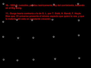 10.- 1928 G. Lemaitre, predice teóricamente, ley del corrimiento, basando en el Big Bang. 11.- Surge teoría contraria a la de G. L. por T. Gold, H. Bondi, F. Hoyle. Dice que: El universo presenta el mismo aspecto que quien lo vea, y que la materia, ahí esta en constante creación.  
