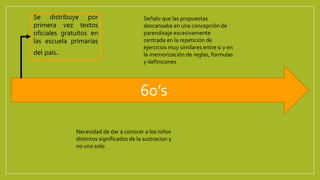 60’s
Se distribuye por
primera vez textos
oficiales gratuitos en
las escuela primarias
del país.
Señalo que las propuestas
descansaba en una concepción de
parendisaje excesivamente
centrada en la repetición de
ejercicios muy similares entre si y en
la memorización de reglas, formulas
y definicones
Necesidad de dar a conocer a los niños
distintos significados de la sustracion y
no uno solo
 