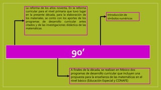 90’
La reforma de los años noventa, En la reforma
curricular para el nivel primaria que tuvo lugar
en la presente década, para la elaboración de
los materiales, se conto con los aportes de los
programas de desarrollo curricular antes
citados y de las investigaciones didáctica de las
matemáticas
A finales de la década, se realizan en México dos
programas de desarrollo curricular que incluyen una
propuesta para la enseñanza de las matemáticas en el
nivel básico (Educación Especial y CONAFE)
Introducción de
símbolos numéricos
 