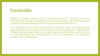 Conclusión
Después de haber leído nos da un panorama diferente a lo como ha venido
evolucionando década tras década la educación matemática, y los cambios que han
surgido en algunas propuestas oficiales para la enseñanza del numero.
Las matemáticas son parte fundamental En los niños ahora y siempre ya que
gracias a las actividades didácticas que se han venido empleando a lo Largo de estas
Décadas, los Niños Aprenden más, también gracias evolución de las reformas que
se han Modificado los Alumnos tanto como los Maestros han adquirido
conocimiento y habilidades.
 