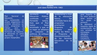 Plan Nacional de
Educación.
que comprendía un
amplio diagnóstico del
sistema educativo, así
como programas de
trabajo para la
educación básica, la
formación de maestros,
la educación en zonas
deprimidas y para
grupos marginados.
Cambio del
secretario de
Educación Pública,
sustituido por
Fernando Solana,
hizo que el Plan
nunca fuera
terminado y que en
su lugar se adoptara
un conjunto de
políticas. de enfoque
muy práctico.
• Se logró que la
gran mayoría de
los niños pudieran
tener acceso al
1er. grado de
primaria.
• Se abandonó el
esquema rígido de
escolarización por
una variedad de
estrategias:
albergues
escolares,
transporte,
instructores
comunitarios.
La estrategia
fundamental a nivel
de la educación
básica, fue
orientada hacia dos
programas
prioritarios:
Programa de
Primaria para
Todos los Niños y
el Programa de
Desconcentración
de los Servicios
Educativos de la
SEP.
Sexenio:
José López Portillo(1976-1982)
 