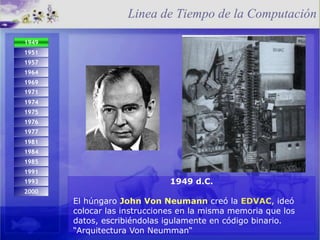 1949 d.C. El húngaro  John Von Neumann  creó la  EDVAC , ideó colocar las instrucciones en la misma memoria que los datos, escribiéndolas igulamente en código binario. “Arquitectura Von Neumman“ Linea de Tiempo de la Computación 1993 2000 1974 1971 1975 1984 1976 1977 1981 1985 1991 1949 d.C.   1951 1957 1964 1969 
