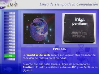 1993 d.C. La  World Wide Web  supera a cualquier otro estándar de conexión de redes a nivel mundial.  Durante ese año Intel lanza su linea de procesadores  Pentium . El salto cualitativo entre un 486 y un Pentium es gigante. Linea de Tiempo de la Computación 1993 2000 1974 1971 1975 1984 1976 1977 1981 1985 1991 1949 1951 1957 1964 1969 