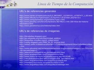 URL's de referencias generales http://www.icarito.cl/medio/articulo/0,0,38035857_152309103_147597477_1,00.html http://www.info.biz.hr/Typo3/typo3_01/dummy-3.8.0/index.php?id=511 http://www.computerhistory.org/timeline/?year=1941 http://www.psicofxp.com/forums/hardware.58/796211-info-200-hitos-de-historia-informatica.html http://www.perantivirus.com/historia/index.htm URL's de referencias de imágenes http://librodedias.blogspot.com/ http://es.wikipedia.org/wiki/Electricidad_estática http://biografias.virtuales.org/t/t_mileto.shtml http://cdpdp.blogspot.com/2008_04_01_archive.html http://www2.polito.it/didattica/polymath/ICT/Htmls/Argomenti/Infoe/InfoeAbaco/Abaco.htm http://www.educared.net/certameninternacional/blog/evolutics/category/Las+TICs+en+la+escuela?page=1 http://abacolivre.codigolivre.org.br/manual-intro.html http://www.acedaasociado.com/Compuhistoria.html http://www.nueva-acropolis.es/gandia/pagina.asp?art=4169 http://calculmecanique.chez-alice.fr/anglais/first_calculators.htm http://www.biografiasyvidas.com/biografia/p/pascal.htm http://members.fortunecity.es/gadib/iai/historia.htm http://www.biografiasyvidas.com/biografia/b/babbage.htm Linea de Tiempo de la Computación 